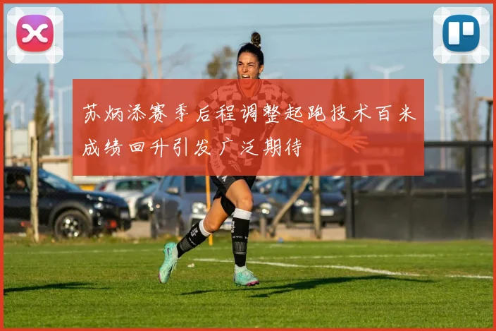 苏炳添赛季后程调整起跑技术百米成绩回升引发广泛期待
